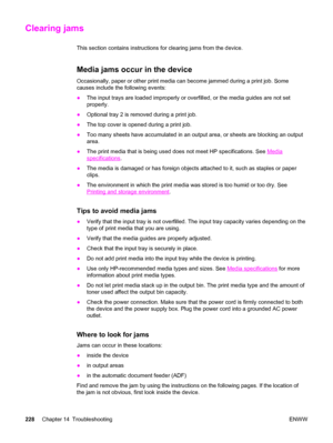 Page 244Clearing jams
This section contains instructions for clearing jams from the device.
Media jams occur in the device
Occasionally, paper or other print media can become jammed during a print job. Some
causes include the following events:
●The input trays are loaded improperly or overfilled, or the media guides are not set
properly.
●Optional tray 2 is removed during a print job.
●The top cover is opened during a print job.
●Too many sheets have accumulated in an output area, or sheets are blocking an...