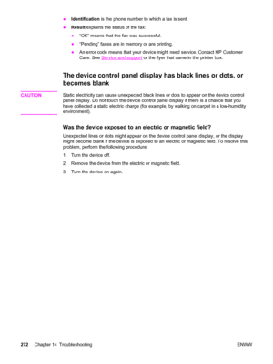 Page 288●Identification is the phone number to which a fax is sent.
●Result explains the status of the fax:
●“OK” means that the fax was successful.
●“Pending” faxes are in memory or are printing.
●An error code means that your device might need service. Contact HP Customer
Care. See 
Service and support or the flyer that came in the printer box.
The device control panel display has black lines or dots, or
becomes blank
CAUTIONStatic electricity can cause unexpected black lines or dots to appear on the device...