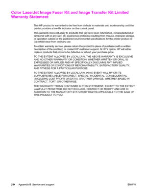 Page 300Color LaserJet Image Fuser Kit and Image Transfer Kit Limited
Warranty Statement
This HP product is warranted to be free from defects in materials and workmanship until the
printer provides a low-life indicator on the control panel.
This warranty does not apply to products that (a) have been refurbished, remanufactured or
tampered with in any way, (b) experience problems resulting from misuse, improper storage,
or operation outside of the published environmental specifications for the printer product or...