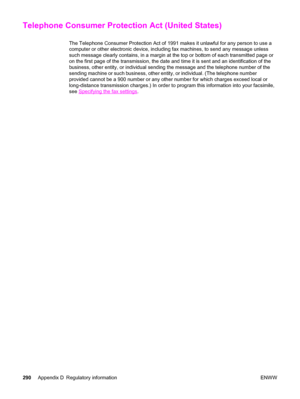 Page 306Telephone Consumer Protection Act (United States)
The Telephone Consumer Protection Act of 1991 makes it unlawful for any person to use a
computer or other electronic device, including fax machines, to send any message unless
such message clearly contains, in a margin at the top or bottom of each transmitted page or
on the first page of the transmission, the date and time it is sent and an identification of the
business, other entity, or individual sending the message and the telephone number of the...