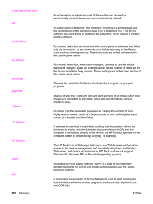 Page 318e-mail (electronic mail)
An abbreviation for electronic mail. Software that can be used to
electronically transmit items over a communications network.
fax
An abbreviation of facsimile. The electronic encoding of a printed page and
the transmission of the electronic page over a telephone line. The device
software can send items to electronic fax programs, which require a modem
and fax software.
fax functions
Fax-related tasks that are done from the control panel or software that affect
only the current...