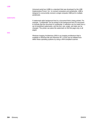 Page 320USB
Universal serial bus (USB) is a standard that was developed by the USB
Implementers Forum, Inc., to connect computers and peripherals. USB is
designed to concurrently connect a single computer USB port to multiple
peripherals.
watermarks
A watermark adds background text to a document that is being printed. For
example, “Confidential” can be printed in the background text of a document
to indicate that the document is confidential. A selection can be made from a
set of predefined watermarks, and the...