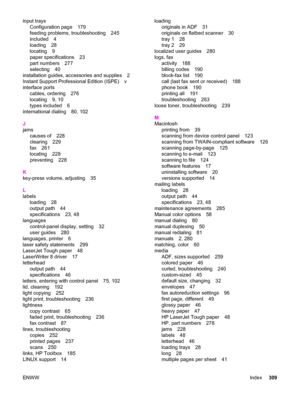 Page 325input trays
Configuration page 179
feeding problems, troubleshooting 245
included 4
loading 28
locating 9
paper specifications 23
part numbers 277
selecting 40
installation guides, accessories and supplies 2
Instant Support Professional Edition (ISPE) v
interface ports
cables, ordering 276
locating 9, 10
types included 6
international dialing 80, 102
J
jams
causes of 228
clearing 229
fax 261
locating 228
preventing 228
K
key-press volume, adjusting 35
L
labels
loading 28
output path 44
specifications 23,...