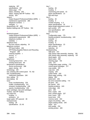 Page 330replacing 207
specifications 287
status page 179
status, checking 202
status, viewing with HP Toolbox 182
storing 203
support
Instant Support Professional Edition (ISPE) v
maintenance agreements 285
telephone numbers v
websites v
SupportPack, HP 285
System Settings tab, HP Toolbox 184
T
technical support
Instant Support Professional Edition (ISPE) v
maintenance agreements 285
telephone numbers v
websites v
telephone lines
fax tone volume, adjusting 34
telephone numbers
HP fraud hotline 206
HP Printing...