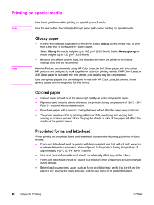 Page 62Printing on special media
Use these guidelines when printing on special types of media.
Note
Use the rear output door (straight-through paper path) when printing on special media.
Glossy paper
●In either the software application or the driver, select Glossy as the media type, or print
from a tray that is configured for glossy paper.
Select Glossy for media weights up to 105 g/m
2 (28 lb bond). Select Heavy glossy for
media weights up to 120 g/m2 (32 lb bond).
●Because this affects all print jobs, it is...