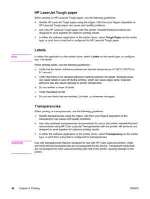 Page 64HP LaserJet Tough paper
When printing on HP LaserJet Tough paper, use the following guidelines:
●Handle HP LaserJet Tough paper using the edges. Oils from your fingers deposited on
HP LaserJet Tough paper can cause print quality problems.
●Use only HP LaserJet Tough paper with this printer. Hewlett-Packard products are
designed to work together for optimum printing results.
●In either the software application or the printer driver, select Tough Paper as the media
type, or print from a tray that is...