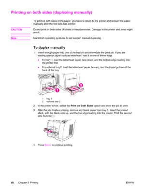 Page 66Printing on both sides (duplexing manually)
To print on both sides of the paper, you have to return to the printer and reinsert the paper
manually after the first side has printed.
CAUTION
Do not print on both sides of labels or transparencies. Damage to the printer and jams might
result.
Note
Macintosh operating systems do not support manual duplexing.
To duplex manually
1. Insert enough paper into one of the trays to accommodate the print job. If you are
loading special paper such as letterhead, load...