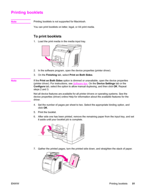 Page 67Printing booklets
NotePrinting booklets is not supported for Macintosh.
You can print booklets on letter, legal, or A4 print media.
To print booklets
1. Load the print media in the media input tray.
2. In the software program, open the device properties (printer driver).
3. On the Finishing tab, select Print on Both Sides.
Note
If the Print on Both Sides option is dimmed or unavailable, open the device properties
(printer driver). For instructions, see 
Software tips. On the Device Settings tab or the...