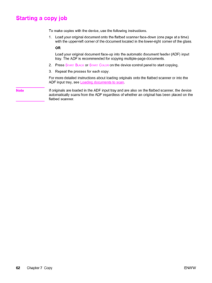 Page 78Starting a copy job
To make copies with the device, use the following instructions.
1. Load your original document onto the flatbed scanner face-down (one page at a time)
with the upper-left corner of the document located in the lower-right corner of the glass.
OR
Load your original document face-up into the automatic document feeder (ADF) input
tray. The ADF is recommended for copying multiple-page documents.
2. Press S
TART BLACK or START COLOR on the device control panel to start copying.
3. Repeat...