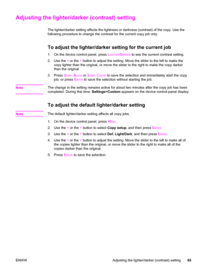 Page 81Adjusting the lighter/darker (contrast) setting
The lighter/darker setting affects the lightness or darkness (contrast) of the copy. Use the
following procedure to change the contrast for the current copy job only.
To adjust the lighter/darker setting for the current job
1. On the device control panel, press LIGHTER/DARKER to see the current contrast setting.
2. Use the < or the > button to adjust the setting. Move the slider to the left to make the
copy lighter than the original, or move the slider to...