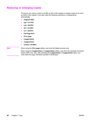 Page 82Reducing or enlarging copies
The device can reduce copies to as little as 25% of the original or enlarge copies to as much
as 400% of the original. It can also make the following reductions or enlargements
automatically:
●Original=100%
●Lgl > Ltr=78%
●Lgl > A4=83%
●A4 > Ltr=94%
●Ltr > A4=97%
●Full Page=91%
●Fit to page
●2 pages/sheet
●4 pages/sheet
●Custom: 25-400%
Note
When using the Fit to page setting, copy from the flatbed scanner only.
When using the 2 pages/sheet or 4 pages/sheet setting, copy from...