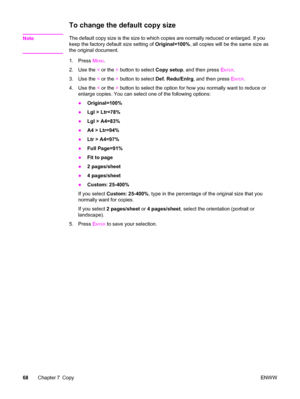 Page 84To change the default copy size
NoteThe default copy size is the size to which copies are normally reduced or enlarged. If you
keep the factory default size setting of Original=100%, all copies will be the same size as
the original document.
1. Press M
ENU.
2. Use the < or the > button to select Copy setup, and then press E
NTER.
3. Use the < or the > button to select Def. Redu/Enlrg, and then press E
NTER.
4. Use the < or the > button to select the option for how you normally want to reduce or
enlarge...