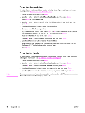 Page 92To set the time and date
To set or change the time and date, use the following steps. If you need help entering any
information, see 
To enter text from the control panel.
1. On the device control panel, press M
ENU.
2. Use the < or the > button to select Time/Date,Header, and then press E
NTER.
3. Press E
NTER to select Time/Date.
4. Use the < or the > button to specify either the 12-hour or the 24-hour clock, and then
press E
NTER.
5. Use the alphanumeric buttons to enter the current time.
6. Complete...