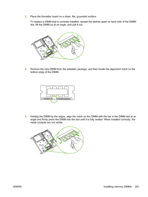 Page 2153.Place the formatter board on a clean, flat, grounded surface.
To replace a DIMM that is currently installed, sp read the latches apart on each side of the DIMM
slot, lift the DIMM up at an angle, and pull it out.
4. Remove the new DIMM from the antistatic package , and then locate the alignment notch on the
bottom edge of the DIMM.
5. Holding the DIMM by the edges, align the notch on  the DIMM with the bar in the DIMM slot at an
angle and firmly press the DIMM into the slot until  it is fully seated....