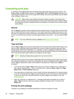 Page 64Controlling print jobs
In  Windows, three settings affect how the printer driver pulls media when you send a print job. The
Source,  Type, and Size  settings appear in the  Page Setup, Print , or Print Properties  dialog boxes in
most software programs. If you do not change these settings, the printer automatically uses the default
printer settings to  select a tray.
CAUTIONMake printer setup changes through the software program or the printer driver
whenever possible, because changes that you make at...