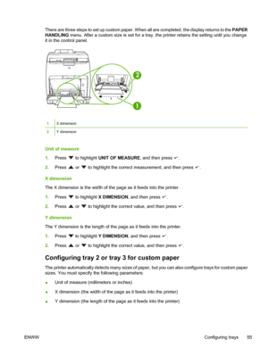 Page 69There are three steps to set up custom paper. When all are completed, the display returns to the PAPER
HANDLING  menu. After a custom size is  set for a tray, the printer retains the sett ing until you change
it in the control panel.
x y
y
1
2
1X dimension
2Y dimension
Unit of measure
1. Press 
 to highlight  UNIT OF MEASURE, and then press .
2. Press 
 or  to highlight the correct measurement, and then press .
X dimension
The X dimension is the width of the  page as it feeds into the printer.
1. Press...