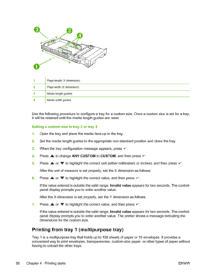 Page 7012
3
4
X
Y
1Page length (Y dimension)
2Page width (X dimension)
3Media length guides
4Media width guides
Use the following procedure to configure a tray for a  custom size. Once a custom size is set for a tray,
it will be retained until the me dia length guides are reset.
Setting a custom size in tray 2 or tray 3
1. Open the tray and place the media face-up in the tray.
2. Set the media length guides to the appropri ate non-standard position and close the tray.
3. When the tray configuratio n message...