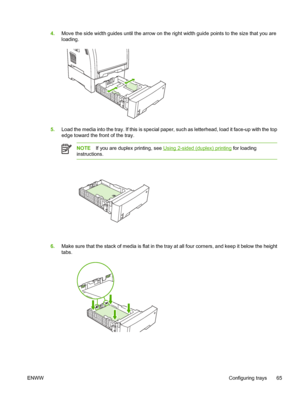 Page 794.Move the side width guides until the arrow on the ri ght width guide points to the size that you are
loading.
5. Load the media into the tray. If this is special paper , such as letterhead, load it face-up with the top
edge toward the front of the tray.
NOTE If you are duplex printing, see Using 2-sided (duplex) printing  for loading
instructions.
6. Make sure that the stack of media is  flat in the tray at all four corners, and keep it below the height
tabs.
ENWW Configuring trays 65
 