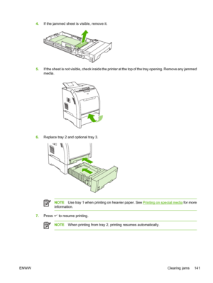 Page 1554.If the jammed sheet is visible, remove it.
5.If the sheet is not visible, check  inside the printer at the top of the tray opening. Remove any jammed
media.
6. Replace tray 2 and optional tray 3.
NOTE Use tray 1 when printing on heavier paper. See Printing on special media  for more
information.
7. Press  to resume printing.
NOTE When printing from tray 2,  printing resumes automatically.
ENWW Clearing jams 141
 