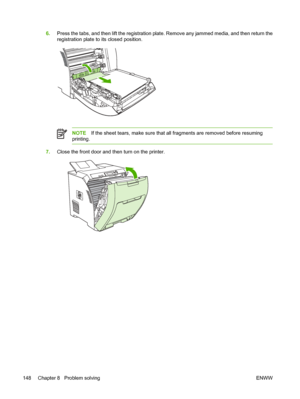 Page 1626.Press the tabs, and then lift the registration plate.  Remove any jammed media, and then return the
registration plate to its closed position.
NOTE If the sheet tears, make sure that all fragments are removed before resuming
printing.
7. Close the front door and then turn on the printer.
148 Chapter 8   Problem solving ENWW
 