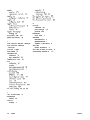 Page 224suppliesordering 173
replacement intervals 108
supplies low
configuring e-mail alerts 90
supplies out configuring alerts 90
supplies status control panel messages 19
printer features 6
settings 39
supplies status page printing 88
SupportPack, HP 180
system setup menu 28
T
toner cartridge.  See print cartridge
toner cartridges.  See print
cartridges
top cover, locating 7
tough paper 78
transparencies printing on 76
sizes supported 14
Tray Behavior menu 34
trays configuring 34
locating 7
paper sizes...