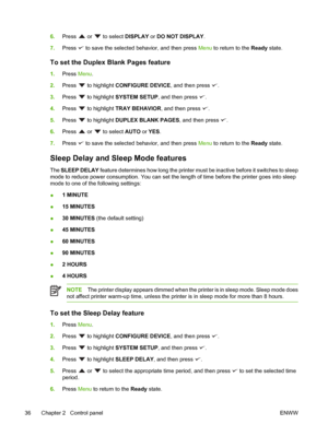 Page 506.Press  or  to select DISPLAY  or DO NOT DISPLAY.
7. Press 
 to save the selected behavior, and then press  Menu to return to the Ready state.
To set the Duplex Blank Pages feature
1.Press  Menu.
2. Press 
 to highlight  CONFIGURE DEVICE , and then press .
3. Press 
 to highlight  SYSTEM SETUP , and then press .
4. Press 
 to highlight  TRAY BEHAVIOR, and then press .
5. Press 
 to highlight  DUPLEX BLANK PAGES , and then press .
6. Press 
 or  to select AUTO  or YES.
7. Press 
 to save the selected...