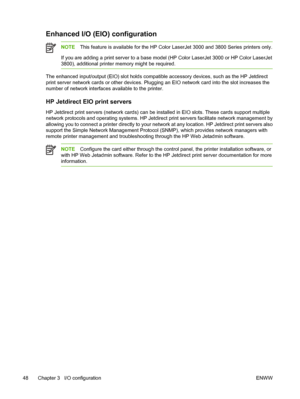 Page 62Enhanced I/O (EIO) configuration
NOTEThis feature is available for  the HP Color LaserJet 3000 and 3800 Series printers only.
If you are adding a print server to a base mode l (HP Color LaserJet 3000 or HP Color LaserJet
3800), additional printer memory might be required.
The enhanced input/output (EIO) slot holds compatib le accessory devices, such as the HP Jetdirect
print server network cards or other  devices. Plugging an EIO network card into the slot increases the
number of network interfaces...