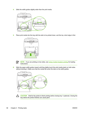 Page 724.Slide the width guides slightly  wider than the print media.
5.Place print media into the tray with the side to  be printed down, and the top, short edge in first.
NOTEIf you are printing on two sides, see Using 2-sided (duplex) printing  for loading
instructions.
6. Slide the paper width guides inwa rd until they lightly touch the print media stack on both sides
without bending it. Make sure that the media fits under the tabs on the width guides.
CAUTION Wait for the printer to finish printing before...