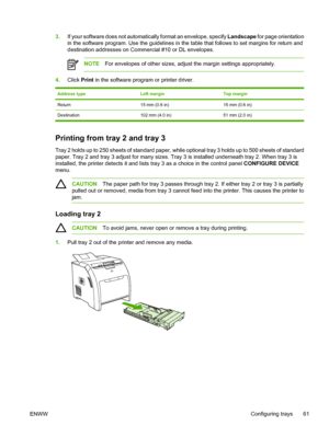 Page 753.If your software does not automatically format an envelope, specify  Landscape for page orientation
in the software program. Use the guidelines in th e table that follows to set margins for return and
destination addresses on Commercial #10 or DL envelopes.
NOTE For envelopes of other sizes, adjust the margin settings appropriately.
4.Click  Print in the software program or printer driver.
Address typeLeft marginTop margin
Return15 mm (0.6 in)15 mm (0.6 in)
Destination 102 mm (4.0 in) 51 mm (2.0 in)...