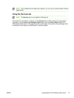 Page 87NOTEIf you installed the HP Image Zone software, you can use it to edit and further enhance
digital photos.
Using the Services tab
NOTE The Services tab is not available for Windows 9x.
If the product is connected to a network, use the  Services tab to obtain product and supply-status
information. Click the  Device and Supplies status icon  to open the Device Status  page of the
HP Embedded Web Server. This page shows the current  status of the product, the percentage of life
remaining for each supply,...