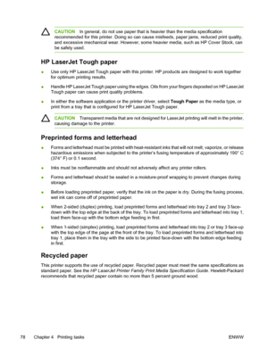 Page 92CAUTIONIn general, do not use paper that is heavier than the media specification
recommended for this printer. Doing so can cause misfeeds, paper jams, reduced print quality,
and excessive mechanical wear. Ho wever, some heavier media, such as HP Cover Stock, can
be safely used.
HP LaserJet Tough paper
● Use only HP LaserJet Tough paper with this printe
r. HP products are designed to work together
for optimum printing results.
● Handle HP LaserJet Tough paper using the edges. 
Oils from your fingers...