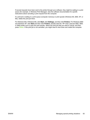 Page 97If several requests have been sent to the printer through your software, they might be waiting in a print
queue (for example, in Windows Print Manage r). See the software documentation for specific
instructions about canceling a print request from the computer.
If a print job is waiting in a print queue (computer  memory) or print spooler (Windows 98, 2000, XP, or
Me), delete the print job there.
For Windows 98 or Windows Me, click Start , click Settings, and then click Printers. For Windows 2000
and...