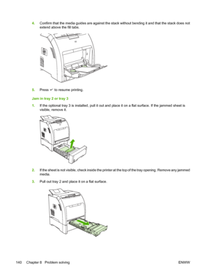 Page 1544.Confirm that the media guides are  against the stack without bending it and that the stack does not
extend above the fill tabs.
5. Press  to resume printing.
Jam in tray 2 or tray 3
1. If the optional tray 3 is installe d, pull it out and place it on a fl at surface. If the jammed sheet is
visible, remove it.
2. If the sheet is not visible, check inside the printer at the top of the tray opening. Remove any jammed
media.
3. Pull out tray 2 and place it on a flat surface.
140 Chapter 8   Problem solving...