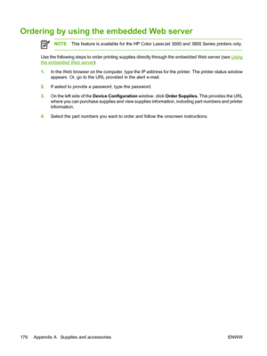 Page 190Ordering by using the embedded Web server
NOTEThis feature is available for  the HP Color LaserJet 3000 and 3800 Series printers only.
Use the following steps to order printing supplies directly through the embedded Web server (see Using
the embedded Web server).
1. In the Web browser on the computer, type the IP ad dress for the printer. The printer status window
appears. Or, go to the URL provided in the alert e-mail.
2. If asked to provide a password, type the password.
3. On the left side of the...