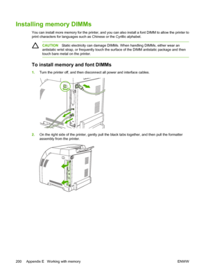 Page 214Installing memory DIMMs
You can install more memory for the printer, and you can also install a font DIMM to allow the printer to
print characters for lan guages such as Chinese or  the Cyrillic alphabet.
CAUTIONStatic electricity can damage DIMMs. When handling DIMMs, either wear an
antistatic wrist strap, or freque ntly touch the surface of the DI MM antistatic package and then
touch bare metal on the printer.
To install memory and font DIMMs
1. Turn the printer off, and then disconnect all power and...