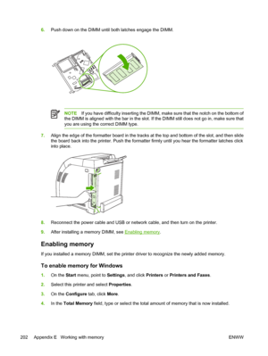 Page 2166.Push down on the DIMM until both latches engage the DIMM.
NOTE If you have difficulty inserting the DIMM, make sure that the notch on the bottom of
the DIMM is aligned with the bar in the slot. If the DIMM still does not go in, make sure that
you are using the correct DIMM type.
7. Align the edge of the formatter boar d in the tracks at the top and bottom of the slot, and then slide
the board back into the printer. Push the formatter firmly until you hear the formatter latches click
into place.
8....