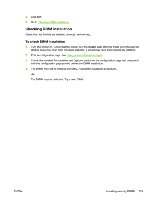 Page 2175.Click  OK.
6. Go to 
Checking DIMM installation .
Checking DIMM installation
Check that the DIMMs are installed correctly and working.
To check DIMM installation
1.Turn the printer on. Check that the printer is in the  Ready state after the it has gone through the
startup sequence. If an error message appears,  a DIMM may have been incorrectly installed.
2. Print a configuration page. See 
Using printer in formation pages .
3. Check the Installed Personalities and Options se ction on the configuration...