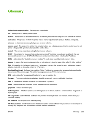 Page 219Glossary
bidirectional communicationTwo-way data transmission.
bin A receptacle for holding printed pages.
BOOTP Abbreviation for “Bootstrap Protocol,” an Internet prot ocol that a computer uses to find its IP address.
calibration The process in which the printer makes internal  adjustments to produce the best print quality.
chooser A Macintosh accessory that you use to select a device.
control panel The area on the printer that contains buttons and a display screen. Use the control panel to set
printer...