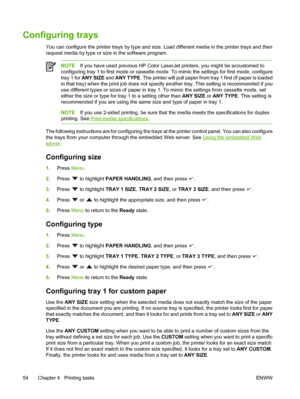 Page 68Configuring trays
You can configure the printer trays by type and size. Load different media in the printer trays and then
request media by type or size in the software program.
NOTE If you have used previous HP Color Lase rJet printers, you might be accustomed to
configuring tray 1 to first mode or cassette mode . To mimic the settings for first mode, configure
tray 1 for  ANY SIZE  and ANY TYPE. The printer will pull pa per from tray 1 first (if paper is loaded
in that tray) when the print job does not...