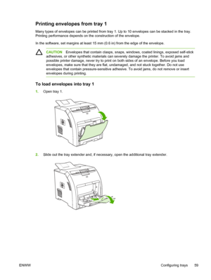 Page 73Printing envelopes from tray 1
Many types of envelopes can be printed from tray 1. Up to 10 envelopes can be stacked in the tray.
Printing performance depends on  the construction of the envelope.
In the software, set margins at least 15 mm (0.6 in) from the edge of the envelope.
CAUTION Envelopes that contain clasps, snaps, windows, coated linings, exposed self-stick
adhesives, or other synthetic materials can severely damage the printer. To avoid jams and
possible printer damage, never try to print on...