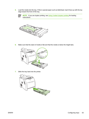 Page 775.Load the media into the tray. If this is special paper such as letterhead, load it face-up with the top
edge toward the front of the tray.
NOTE If you are duplex printing, see Using 2-sided (duplex) printing  for loading
instructions.
6. Make sure that the stack of media is flat  and that the media is below the height tabs.
7.Slide the tray back into the printer.
ENWW Configuring trays 63
 