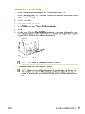 Page 95To manually print on two sides (duplex)
1.For tray 1, load letterhead paper face- up, with the bottom edge feeding first.
For tray 2 (250-sheet tray) or tray 3 (500-sheet tray), load letterhead paper face-down, with the top
edge at the back of the tray.
2. Open the printer driver.
3. Select the appropriate size and type.
4. On the  Finishing  tab, select  Print on Both Sides (Manually) .
5. Click  OK.
6. Go to the printer. When the  MANUAL FEED prompt appears, remove any blank paper from tray 1.
Remove...