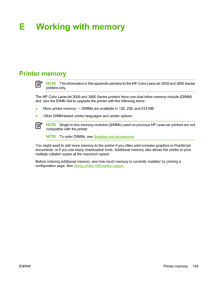 Page 213E Working with memory
Printer memory
NOTEThe information in this appendix pertains to the HP Color LaserJet 3000 and 3800 Series
printers only.
The HP Color LaserJet 3000 and 3800 Series printers have one dual inline memory module (DIMM)
slot. Use the DIMM slot to upgrade th e printer with the following items:
● More printer memory — DIMMs are available in 128, 256, and 512 MB
● Other DIMM-based printer la
nguages and printer options
NOTESingle in-line memory module s (SIMMs) used on previous HP LaserJet...