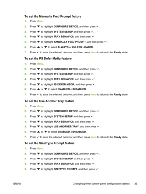 Page 49To set the Manually Feed Prompt feature
1.Press  Menu.
2. Press 
 to highlight  CONFIGURE DEVICE, and then press .
3. Press 
 to highlight  SYSTEM SETUP , and then press .
4. Press 
 to highlight  TRAY BEHAVIOR , and then press .
5. Press 
 to highlight  MANUALLY FEED PROMPT , and then press .
6. Press 
 or  to select  ALWAYS or UNLESS LOADED .
7. Press 
 to save the selected behavior, and then press  Menu to return to the  Ready state.
To set the PS Defer Media feature
1.Press  Menu.
2. Press 
 to...