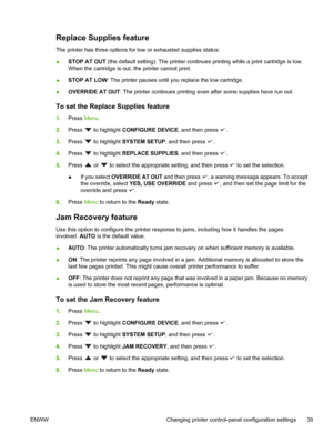 Page 53Replace Supplies feature
The printer has three options for low or exhausted supplies status:
●STOP AT OUT
 (the default setting): The printer continues printing while a print cartridge is low.
When the cartridge is out, the printer cannot print.
● STOP AT LOW
: The printer pauses until you replace the low cartridge.
● OVERRIDE AT OUT
: The printer continues printing even  after some supplies have run out.
To set the Replace Supplies feature
1.Press  Menu.
2. Press 
 to highlight  CONFIGURE DEVICE, and...