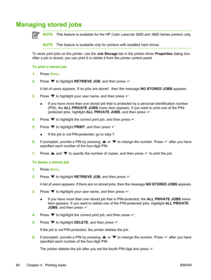 Page 98Managing stored jobs
NOTEThis feature is available for  the HP Color LaserJet 3000 and 3800 Series printers only.
NOTEThis feature is available only for pr inters with installed hard drives.
To store print jobs on the printer, use the  Job Storage tab in the printer driver  Properties dialog box.
After a job is stored, you can print it or  delete it from the printer control panel.
To print a stored job
1. Press  Menu.
2. Press 
 to highlight  RETRIEVE JOB , and then press .
A list of users appears. If no...