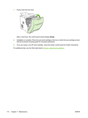 Page 1287.Firmly close the front door.
After a short time, the control panel should display  Ready.
8. Installation is complete. Place the used print cartri dge in the box in which the new cartridge arrived.
See the enclosed recycling guide for recycling instructions.
9. If you are using a non-HP print cartridge, check  the printer control panel for further instructions.
For additional help, see the Web sites listed in 
Supply replacement guidelines .
114 Chapter 7   Maintenance ENWW
 