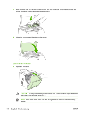 Page 1587.Hold the fuser with your thumbs on the latches, and then push both sides of the fuser into the
printer. Press the fuser down  until it clicks into place.
8.Close the top cover and then turn on the printer.
Jam inside the front door
1.Open the front door.
CAUTION Do not place anything on the transfer uni t. Do not touch the top of the transfer
unit or the contacts on the left side of it.
NOTE If the sheet tears, make sure that all fragments are removed before resuming
printing.
144 Chapter 8   Problem...