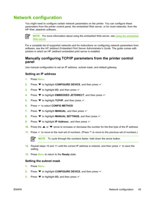 Page 59Network configuration
You might need to configure certain network parameters on the printer. You can configure these
parameters from the printer control panel, the em bedded Web server, or for most networks, from the
HP Web Jetadmin software.
NOTE For more information about using the embedded Web server, see Using the embedded
Web server .
For a complete list of supported networks and for in structions on configuring network parameters from
software, see the HP Jetdirect Embedded Print  Server...