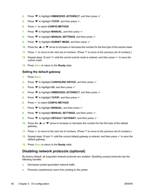 Page 604.Press  to highlight  EMBEDDED JETDIRECT , and then press .
5. Press 
 to highlight  TCP/IP, and then press .
6. Press 
 to select CONFIG METHOD .
7. Press 
 to highlight  MANUAL, and then press .
8. Press 
 to highlight  MANUAL SETTINGS, and then press .
9. Press 
 to highlight  SUBNET MASK , and then press .
10. Press the 
 or  arrow to increase or decrease the number  for the first byte of the subnet mask.
11. Press 
 to move to the next  set of numbers. (Press  to move to the previous set of...